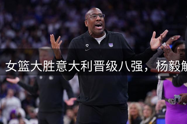 女篮大胜意大利晋级八强，杨毅解析制胜关键